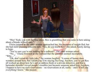“Hey! Yeah, you with the blue dress. Rex is grumbling that you came in here asking about a blonde with elf ears.” Eluisa jumped as the other woman approached her. Her moment of insight fled, but she had more pressing concerns now. “Yes, do you know her?” she asked, barely daring to hope.“You’re sure you’re not looking for a redhead?” The other woman asked.“No…” Eluisa frowned as she realized that the question seemed incomplete. “Why…”“Oh, don’t mind my little joke,” the woman laughed, “A sense of humor does wonders around here, but I doubt you’ll be staying that long. Anyhow, you’ve got Rex all worked up about how he’s not an address book or a private detective, and that a bartender shouldn’t reveal people’s troubles just because someone asked him. Anyhow, I happen to have no such reservations – no reservations at all, really – and I’ll tell you everything I know.” She paused.