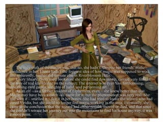 The ugly truth of the matter was, that no, she hadn’t. Despite her friends’ blithe confidence in her, Elusia hadn’t the foggiest idea of how magic was supposed to work – and apparently, neither did anyone else in Riverblossom Hills. Every library, every used bookstore she could find downtown, carried very little in the way of real knowledge on the subject. The internet was even less forthcoming, describing card games, sleights of hand, and performing art. As an elf – as a former resident of Elphemera, even – she knew better than that. Magic may have been a catch -all name for it, but the phenomenon was very real. She had seen it – smelled it – felt it in her bones. She had tried to locate the wizard who had cured Viridia, but she could no longer feel magic working in the area. Eventually, she came to the conclusion that the wizard had either retired, moved or died, and that since she couldn’t retrace her journey out into the mountains to find his house anyway, it was a moot point.