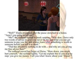“Well?” Eluisa prompted after the pause stretched to a hiatus. “Aren’t you going to tell me?”“Me?” the redhead replied in mock surprise, “Why dear, I have only two words of advice to give you: never do for free what you can get someone to pay you for, and always learn what something is worth to someone before you sell it to them.”“That has absolutely nothing to do with… and why are you giving me free advice then?”The redhead waved her finger at Eluisa, “Slow down, you might hurt yourself,” she scolded lightly, “Let me explain this to you step by step: you give me money. I tell you what I know about your ‘friend.’”