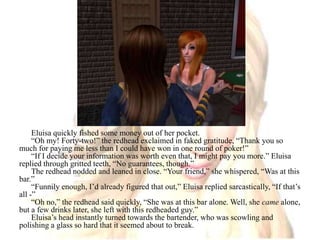 Eluisa quickly fished some money out of her pocket.“Oh my! Forty-two!” the redhead exclaimed in faked gratitude, “Thank you so much for paying me less than I could have won in one round of poker!”“If I decide your information was worth even that, I might pay you more.” Eluisa replied through gritted teeth, “No guarantees, though.”The redhead nodded and leaned in close. “Your friend,” she whispered, “Was at this bar.”“Funnily enough, I’d already figured that out,” Eluisa replied sarcastically, “If that’s all -”“Oh no,” the redhead said quickly, “She was at this bar alone. Well, she came alone, but a few drinks later, she left with this redheaded guy.”Eluisa’s head instantly turned towards the bartender, who was scowling and polishing a glass so hard that it seemed about to break.
