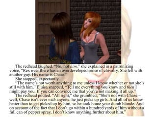 The redhead laughed. “No, not him,” she explained in a patronizing voice, “Rex over there has an overdeveloped sense of chivalry. She left with another guy. His name is Chase.”She stopped, expectantly.“The name’s not worth anything to me unless I know whether or not she’s still with him,” Eluisa snapped, “Tell me everything you know and then I might pay you. If you can convince me that you’re not making it all up.”The redhead pouted. “All right,” she grumbled, “She’s not with Chase – well, Chase isn’t ever with anyone, he just picks up girls. And all of us know better than to get picked up by him, so he took home your dumb blonde. And on account of the fact that I don’t go within a hundred yards of him without a full can of pepper spray, I don’t know anything further about him.”