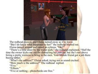 The redhead paused, and Eluisa turned away as if to leave. “But I do know what happened to her!” the redhead blurted out.Eluisa turned around and raised an eybrow. “Oh?”“There’s a little diner by the trailer park,” the redhead explained, “Half the time the owner kicks me out for distracting her patrons, but she’s not above hiring a pretty waitress to bring in the men. Your blonde friend got a job there busing tables.”“What’s the address?” Eluisa asked, trying not to sound excited.“How much is the address?” The redhead  replied.“Five.”“Fifteen.”“Five or nothing – phonebooks are free.”