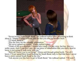 “Seven twenty-eight South Bend,” the redhead replied after pretending to think about it. “Owner’s name is Riana, and for that you owe me another buck.”“I’ll think about it.”“Plus the forty for the valuable information.”“We never agreed on a price,” Eluisa replied tightly.“Think of this as a discount. I should have made you pay sixty, but hey, this is a noble cause. And if you don’t pay, the one piece of information that you really need to know is just going to walk away with me.”“How do I know you’re not lying?” Eluisa said through gritted teeth, “For all I know, I’ll just spend three hours looking for South Bend, only to find that there’s never been a street named South Bend in the city.”“Ask anyone you like how to get to South Bend,” the redhead replied, “I’ll wait.”