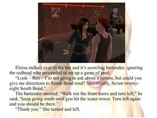 Eluisa stalked over to the bar and it’s scowling bartender, ignoring the redhead who proceeded to set up a game of pool. “Look – Rex – I’m not going to ask about a person, but could you give me directions to South Bend road? Specifically, Seven twenty-eight South Bend.”The bartender snorted. “Walk out the front doors and turn left,” he said, “keep going south until you hit the water tower. Turn left again and you should be there.”“Thank you.” She turned and left. 