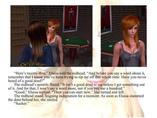 “Here’s twenty-five,” Eluisa told the redhead, “And before you say a word about it, remember that I know you’ve been trying to rip me off this whole time. Have you never heard of a good deed?”The redhead’s nostrils flared. “It isn’t a good deed to me unless I get something out of it. And for that, I won’t say a word more, not if you pay me a hundred.”“Good,” Eluisa replied, “Then you can start now.” She turned and left.The redhead stood, feigning indignation for a moment. As soon as Eluisa slammed the door behind her, she smiled. “Sucker.”