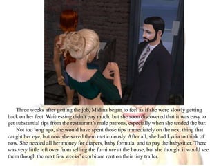 Three weeks after getting the job, Midina began to feel as if she were slowly getting back on her feet. Waitressing didn’t pay much, but she soon discovered that it was easy to get substantial tips from the restaurant’s male patrons, especially when she tended the bar.Not too long ago, she would have spent those tips immediately on the next thing that caught her eye, but now she saved them meticulously. After all, she had Lydia to think of now. She needed all her money for diapers, baby formula, and to pay the babysitter. There was very little left over from selling the furniture at the house, but she thought it would see them though the next few weeks’ exorbitant rent on their tiny trailer.  