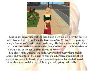 Midina had discovered that she could save a few dollars a day by walking twelve blocks from the trailer to the bus stop in Sim Center North, passing through Downtown’s park district on the way. The bus she now caught didn’t take her as close to the restaurant either, but what was another thirteen blocks if she only had to pay for one bus instead of two?She didn’t mind walking: she had always walked everywhere back in Celion, and was still a little afraid of cars and other large machines. It still allowed her to see the beauty of downtown, the places that she had loved before she moved and discovered the city’s dark, grimy underbelly.