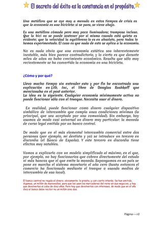 Una metáfora que se oye muy a menudo en estos tiempos de crisis es
que ​la economía es una bicicleta​: si se para, se viene abajo.
Es una metáfora cómoda pero muy poco iluminadora; tramposa incluso.
Que la bici no se puede sostener por sí misma cuando está quieta es
evidente; que la velocidad la equilibre​no​​lo​​es​​en absoluto​, pero todos lo
hemos experimentado. El caso es que nada de esto se aplica a la economía.
No es nada obvio que una economía estática sea inherentemente
inestable, más bien parece contradictorio, y lo cierto es que durante
miles de años no hubo crecimiento económico. Resulta que sólo muy
recientemente se ha convertido la economía en una bicicleta.
¿Cómo y por qué?
Llevo mucho tiempo sin entender esto y por fin he encontrado una
explicación en ​Life, Inc.​, el libro de Douglas Rushkoff que
mencionaba ​en el post anterior​.
La idea es la siguiente. Cualquier economía mínimamente activa no
puede funcionar sólo con el trueque. Necesita usar el dinero.
En realidad, puede funcionar como dinero cualquier dispositivo
simbólico de intercambio que cumpla unas condiciones mínimas (la
principal, que sea aceptado por una comunidad). Sin embargo, hoy
usamos de modo casi universal un dinero muy particular: la moneda
de curso legal emitida por un banco central.
De modo que en el más elemental intercambio comercial entre dos
personas (por ejemplo, mi dentista y yo) se introduce un tercero en
discordia (el Banco de España). Y este tercero en discordia tiene
efectos muy notables.
Vamos a explicarlo con un modelo simplificado al máximo, en el que,
por ejemplo, no hay funcionarios que cobren directamente del estado
ni más bancos que el que emite la moneda. Supongamos en un país se
pone en marcha el sistema monetario el año cero (hasta entonces el
comercio ha funcionado mediante el trueque o usando medios de
intercambio de uso local).
El banco central no regala el dinero, obviamente: lo presta, y con cierto interés. Se han emitido,
digamos, un millón de maravedíes, para que los usen los mercaderes del reino en sus negocios, y hay
que devolverlos al cabo de diez años. Pero hay que devolverlos con intereses, de modo que en el año
diez el banco debe recibir no un millón sino dos.
Página---->2
 