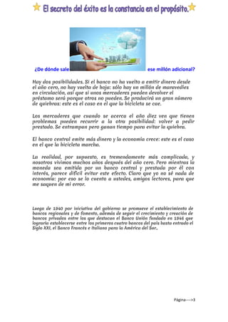 ¿De dónde sale ​ese millón adicional?
Hay dos posibilidades. Si el banco no ha vuelto a emitir dinero desde
el año cero, no hay vuelta de hoja: sólo hay un millón de maravedíes
en circulación, así que si unos mercaderes pueden devolver el
préstamo será porque otros no pueden. Se producirá un gran número
de quiebras: este es el caso en el que la bicicleta se cae.
Los mercaderes que cuando se acerca el año diez ven que tienen
problemas pueden recurrir a la otra posibilidad: volver a pedir
prestado. Se entrampan pero ganan tiempo para evitar la quiebra.
El banco central emite más dinero y la economía crece: este es el caso
en el que la bicicleta marcha.
La realidad, por supuesto, es tremendamente más complicada, y
nosotros vivimos muchos años después del año cero. Pero mientras la
moneda sea emitida por un banco central y prestada por él con
interés, parece difícil evitar este efecto. Claro que yo no sé nada de
economía: por eso se lo cuento a ustedes, amigos lectores, para que
me saquen de mi error.
Luego de 1940 por iniciativa del gobierno se promueve el establecimiento de
bancos regionales y de fomento, además de seguir el crecimiento y creación de
bancos privados entre los que destacan el Banco Unión fundado en 1946 que
lograría establecerse entre los primeros cuatro bancos del país hasta entrado el
Siglo XXI, el Banco Francés e Italiano para la América del Sur..
Página---->3
 