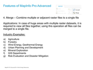 4. Merge – Combine multiple or adjacent raster files to a single file
Applications: In case of huge areas with multiple raster datasets, it is
required to view all files together, using this operation all files can be
merged to a single file.
Industry Examples:
Features of MapInfo Pro Advanced
a) Agriculture
b) Forestry
c) Wind Energy, Geothermal Energy
d) Urban Planning and Development
e) Mineral Exploration
f) GIS Departments
g) Risk Evaluation and Disaster Mitigation
MapInfo Pro Discover3D in Wind Energy Resources
 