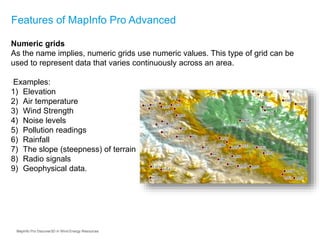 Features of MapInfo Pro Advanced
Numeric grids
As the name implies, numeric grids use numeric values. This type of grid can be
used to represent data that varies continuously across an area.
Examples:
1) Elevation
2) Air temperature
3) Wind Strength
4) Noise levels
5) Pollution readings
6) Rainfall
7) The slope (steepness) of terrain
8) Radio signals
9) Geophysical data.
MapInfo Pro Discover3D in Wind Energy Resources
 