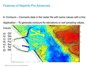 6. Contours – Connects data in the raster file with same values with a line.
Application – To generate contours for elevations or soil sampling values.
Industry Examples:
a) GIS Departments
b) Wind Energy, Geothermal Energy
c) City Planning, Road and Railway Departments
d) Forestry/Agriculture
e) Soil Sampling, Chemical Sampling Laboratories
f) Telecom
g) Military, Armed Forces
Features of MapInfo Pro Advanced
MapInfo Pro Discover3D in Wind Energy Resources
 