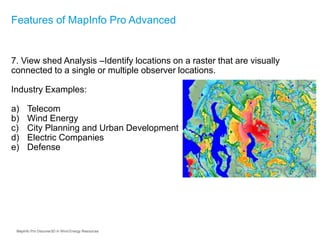 7. View shed Analysis –Identify locations on a raster that are visually
connected to a single or multiple observer locations.
Industry Examples:
a) Telecom
b) Wind Energy
c) City Planning and Urban Development
d) Electric Companies
e) Defense
Features of MapInfo Pro Advanced
MapInfo Pro Discover3D in Wind Energy Resources
 