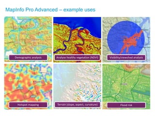 MapInfo Pro Advanced in Telecom
Demographic analysis Analyse healthy vegetation (NDVI) Visibility/viewshed analysis
Hotspot mapping Terrain (slope, aspect, curvature) Flood risk
MapInfo Pro Advanced – example uses
 