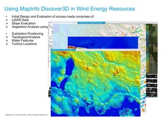 • Initial Design and Evaluation of access roads comprises of:
 LIDAR Data
 Slope Evaluation
 Vegetation Analysis using High Resolution Imagery
• Substation Positioning
 Topological Analysis
 Water Features
 Turbine Locations
Using MapInfo Discover3D in Wind Energy Resources
MapInfo Pro Discover3D in Wind Energy Resources
 