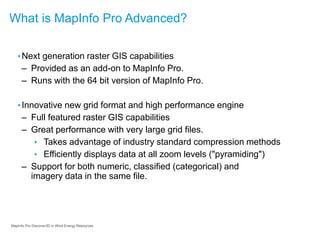 MapInfo Pro Discover3D in Wind Energy Resources
What is MapInfo Pro Advanced?
•Next generation raster GIS capabilities
– Provided as an add-on to MapInfo Pro.
– Runs with the 64 bit version of MapInfo Pro.
•Innovative new grid format and high performance engine
– Full featured raster GIS capabilities
– Great performance with very large grid files.
• Takes advantage of industry standard compression methods
• Efficiently displays data at all zoom levels ("pyramiding")
– Support for both numeric, classified (categorical) and
imagery data in the same file.
 