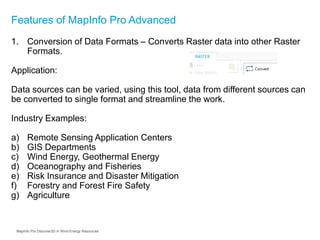 Features of MapInfo Pro Advanced
1. Conversion of Data Formats – Converts Raster data into other Raster
Formats.
Application:
Data sources can be varied, using this tool, data from different sources can
be converted to single format and streamline the work.
Industry Examples:
a) Remote Sensing Application Centers
b) GIS Departments
c) Wind Energy, Geothermal Energy
d) Oceanography and Fisheries
e) Risk Insurance and Disaster Mitigation
f) Forestry and Forest Fire Safety
g) Agriculture
MapInfo Pro Discover3D in Wind Energy Resources
 