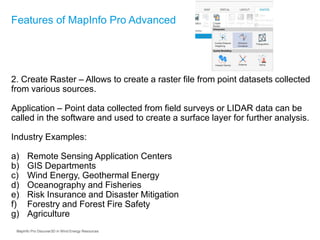 2. Create Raster – Allows to create a raster file from point datasets collected
from various sources.
Application – Point data collected from field surveys or LIDAR data can be
called in the software and used to create a surface layer for further analysis.
Industry Examples:
a) Remote Sensing Application Centers
b) GIS Departments
c) Wind Energy, Geothermal Energy
d) Oceanography and Fisheries
e) Risk Insurance and Disaster Mitigation
f) Forestry and Forest Fire Safety
g) Agriculture
Features of MapInfo Pro Advanced
MapInfo Pro Discover3D in Wind Energy Resources
 