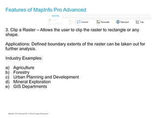 3. Clip a Raster – Allows the user to clip the raster to rectangle or any
shape.
Applications: Defined boundary extents of the raster can be taken out for
further analysis.
Industry Examples:
a) Agriculture
b) Forestry
c) Urban Planning and Development
d) Mineral Exploration
e) GIS Departments
Features of MapInfo Pro Advanced
MapInfo Pro Discover3D in Wind Energy Resources
 