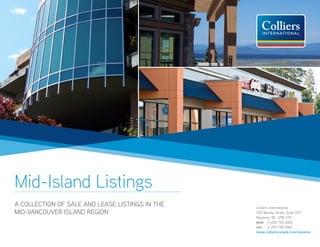 Mid-Island Listings
A COLLECTION OF SALE AND LEASE LISTINGS IN THE   Colliers International
MID-VANCOUVER ISLAND REGION                      335 Wesley Street, Suite 207
                                                 Nanaimo, BC V9R 2T5
                                                 MAIN:	 +1 250 740 1060
                                                 FAX:	 +1 250 740 1067
                                                 www.collierscanada.com/nanaimo
 