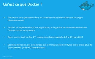 11 | Présentation Docker
Qu'est ce que Docker ?
▪ Embarquer une application dans un container virtuel exécutable sur tout type
d’environnement
▪ Faciliter les déploiements d'une application, et la gestion du dimensionnement de
l'infrastructure sous-jacente
▪ Open source, écrit en Go, 1ère release sous licence Apache 2.0 le 13 mars 2013
▪ Société américaine, qui a été lancée par le Français Solomon Hykes et qui a levé plus de
$150 000 000. (+ de 900 contributeurs)
 