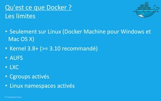 13 | Présentation Docker
Qu'est ce que Docker ?
Les limites
• Seulement sur Linux (Docker Machine pour Windows et
Mac OS X)
• Kernel 3.8+ (>= 3.10 recommandé)
• AUFS
• LXC
• Cgroups activés
• Linux namespaces activés
 