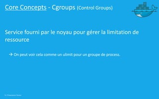16 | Présentation Docker
Core Concepts - Cgroups (Control Groups)
Service fourni par le noyau pour gérer la limitation de
ressource
à On peut voir cela comme un ulimit pour un groupe de process.
 