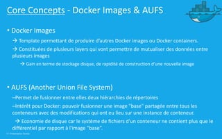 17 | Présentation Docker
Core Concepts - Docker Images & AUFS
• Docker Images
à Template permettant de produire d’autres Docker images ou Docker containers.
à Constituées de plusieurs layers qui vont permettre de mutualiser des données entre
plusieurs images
à Gain en terme de stockage disque, de rapidité de construction d’une nouvelle image
• AUFS (Another Union File System)
–Permet de fusionner entre elles deux hiérarchies de répertoires
–Intérêt pour Docker: pouvoir fusionner une image "base" partagée entre tous les
conteneurs avec des modifications qui ont eu lieu sur une instance de conteneur.
à Economie de disque car le système de fichiers d'un conteneur ne contient plus que le
différentiel par rapport à l'image "base”.
 
