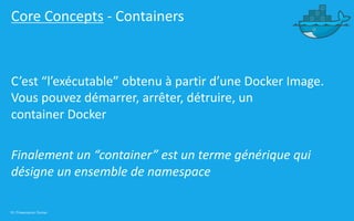 18 | Présentation Docker
Core Concepts - Containers
C’est “l’exécutable” obtenu à partir d’une Docker Image.
Vous pouvez démarrer, arrêter, détruire, un
container Docker
Finalement un “container” est un terme générique qui
désigne un ensemble de namespace
 