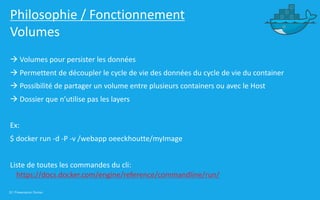 32 | Présentation Docker
Philosophie / Fonctionnement
Volumes
à Volumes pour persister les données
à Permettent de découpler le cycle de vie des données du cycle de vie du container
à Possibilité de partager un volume entre plusieurs containers ou avec le Host
à Dossier que n’utilise pas les layers
Ex:
$ docker run -d -P -v /webapp oeeckhoutte/myImage
Liste de toutes les commandes du cli:
https://docs.docker.com/engine/reference/commandline/run/
 