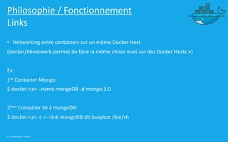 33 | Présentation Docker
Philosophie / Fonctionnement
Links
• Networking entre containers sur un même Docker Host
(docker/libnetwork permet de faire la même chose mais sur des Docker Hosts ≠)
Ex:
1er Container Mongo:
$ docker run --name mongoDB -d mongo:3.0
2ème Container lié à mongoDB:
$ docker run -t -i --link mongoDB:db busybox /bin/sh
 