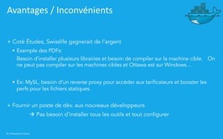 39 | Présentation Docker
Avantages / Inconvénients
+ Coté Études, Swisslife gagnerait de l’argent
§ Exemple des PDFs:
Besoin d’installer plusieurs librairies et besoin de compiler sur la machine cible. On
ne peut pas compiler sur les machines cibles et Ottawa est sur Windows…
§ Ex: MySL, besoin d’un reverse proxy pour accéder aux tarificateurs et booster les
perfs pour les fichiers statiques.
+ Fournir un poste de dév. aux nouveaux développeurs
à Pas besoin d’installer tous les outils et tout configurer
 
