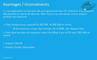 40 | Présentation Docker
Avantages / Inconvénients
+/- Les applicatifs ne sont plus liés aux repositories des OS. Attention à la validation
des paquets en terme de sécurité. Mais Tout ce qui est ajouté comme paquet
système est versionné.
+ Côté infrastructure, aujourd’hui 650 VM. à 300 VM en moins
à Economie au niveau des licences, de la RAM, des disques durs
+ Gain dans les plans de migration coté infra (Mise à jour d’OS avec 300 VMs en
moins)
+ Support 24h/24
+ Experts Docker disponibles
 