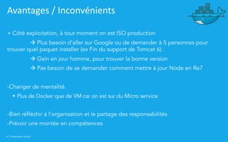 41 | Présentation Docker
Avantages / Inconvénients
+ Côté exploitation, à tout moment on est ISO production
à Plus besoin d’aller sur Google ou de demander à 5 personnes pour
trouver quel paquet installer (ex Fin du support de Tomcat 6).
à Gain en jour homme, pour trouver la bonne version
à Pas besoin de se demander comment mettre à jour Node en Re7
-Changer de mentalité.
§ Plus de Docker que de VM car on est sur du Micro service
-Bien réfléchir à l’organisation et le partage des responsabilités
-Prévoir une montée en compétences
 