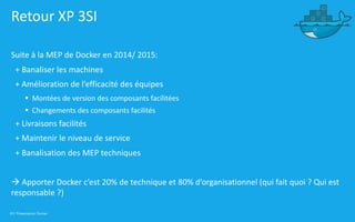 43 | Présentation Docker
Retour XP 3SI
Suite à la MEP de Docker en 2014/ 2015:
+ Banaliser les machines
+ Amélioration de l’efficacité des équipes
§ Montées de version des composants facilitées
§ Changements des composants facilités
+ Livraisons facilités
+ Maintenir le niveau de service
+ Banalisation des MEP techniques
à Apporter Docker c’est 20% de technique et 80% d’organisationnel (qui fait quoi ? Qui est
responsable ?)
 