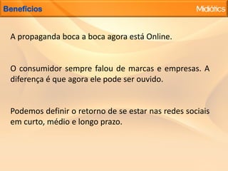  Dados sobre a interação mobile:  100 milhões destes usuários utilizam o Facebook por meio de plataformas móveis ao menos uma vez por mês e 200 milhões dos usuários já experimentaram acessar o Facebook em dispositivo móvel pelo menos uma vez.LinkedInO Linkedin, lançado em maio de 2003, é uma rede social voltada aos negócios. Ele está focado em pessoas com desejo de construir uma rede contatos profissionais, que de fato possa ser utilizada nos negócios.Os relacionamentos no Linkedin são chamados de conexões e são originados de algum tipo de relacionamento existente na vida real. O Linkedin é uma espécie de currículo profissional, em que consta sua posição atual, os cargos que exerceu, sua escolaridade e seus sites (da empresa e seu blog). O compartilhamento é unicamente profissional.Excelente mídia social para ser utilizada no desenvolvimento de networking profissional ou de sua empresa, contribuindo para localização de novos colaboradores, parceiros e clientes.Alguns números 2010: No mundo todo são mais de 45 milhões de usuáriosMySpaceFundado em 2003, o MySpace foi a primeira rede social que permitiu aos usuários personalizar seus perfis.Ele mantém sua popularidade com adolescentes, músicos e outros artistas. O Myspace dá mais liberdade para personalizar e é voltada aos interessados em ter relacionamento com a vida noturna ou comunidade de música.O MySpace ganhou mais popularidade no Brasil após o sucesso de Mallu Magalhães, uma usuária que começou a fazer um burburinho na rede após a publicação de suas músicas, que rendiam milhares de visitas ao seu perfil. Isso fez com que ela conseguisse um contrato com uma gravadora e levou sucesso do online para o offline. 