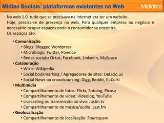 MidiasSociais: plataformasexistentesna WebNa web 1.0, tudoque se precisavana internet era ter um website.Hoje, precisa-se de presençana web. Para qualquerempresaounegócio é necessárioocuparespaçosonde o consumidor se encontra.Os espaços são: Comunicação