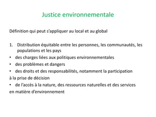 Justice environnementale
Définition qui peut s’appliquer au local et au global
1. Distribution équitable entre les personnes, les communautés, les
populations et les pays
• des charges liées aux politiques environnementales
• des problèmes et dangers
• des droits et des responsabilités, notamment la participation
à la prise de décision
• de l’accès à la nature, des ressources naturelles et des services
en matière d’environnement
 