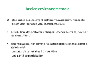 Justice environnementale
2. Une justice pas seulement distributive, mais bidimensionnelle
(Fraser, 2004 ; Larroque, 2013 ; Schlosberg, 1994).
• Distribution (des problèmes, charges, services, bienfaits, droits et
responsabilités…)
• Reconnaissance, non comme réalisation identitaire, mais comme
statut social :
Un statut de partenaires à part entière
Une parité de participation
 