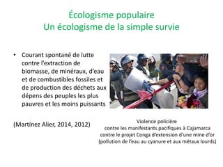 Écologisme populaire
Un écologisme de la simple survie
• Courant spontané de lutte
contre l’extraction de
biomasse, de minéraux, d’eau
et de combustibles fossiles et
de production des déchets aux
dépens des peuples les plus
pauvres et les moins puissants
(Martínez Alier, 2014, 2012) Violence policière
contre les manifestants pacifiques à Cajamarca
contre le projet Conga d’extension d’une mine d’or
(pollution de l’eau au cyanure et aux métaux lourds)
 