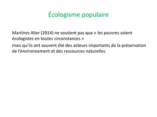 Écologisme populaire
Martínez Alier (2014) ne soutient pas que « les pauvres soient
écologistes en toutes circonstances »
mais qu’ils ont souvent été des acteurs importants de la préservation
de l’environnement et des ressources naturelles.
 