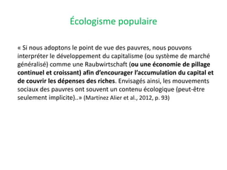 Écologisme populaire
« Si nous adoptons le point de vue des pauvres, nous pouvons
interpréter le développement du capitalisme (ou système de marché
généralisé) comme une Raubwirtschaft (ou une économie de pillage
continuel et croissant) afin d’encourager l’accumulation du capital et
de couvrir les dépenses des riches. Envisagés ainsi, les mouvements
sociaux des pauvres ont souvent un contenu écologique (peut-être
seulement implicite)..» (Martínez Alier et al., 2012, p. 93)
 