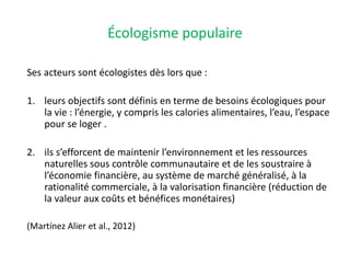 Écologisme populaire
Ses acteurs sont écologistes dès lors que :
1. leurs objectifs sont définis en terme de besoins écologiques pour
la vie : l’énergie, y compris les calories alimentaires, l’eau, l’espace
pour se loger .
2. ils s’efforcent de maintenir l’environnement et les ressources
naturelles sous contrôle communautaire et de les soustraire à
l’économie financière, au système de marché généralisé, à la
rationalité commerciale, à la valorisation financière (réduction de
la valeur aux coûts et bénéfices monétaires)
(Martínez Alier et al., 2012)
 