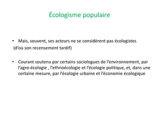 Écologisme populaire
• Mais, souvent, ses acteurs ne se considèrent pas écologistes
(d’où son recensement tardif)
• Courant soutenu par certains sociologues de l’environnement, par
l’agro-écologie , l’ethnoécologie et l’écologie politique, et, dans une
certaine mesure, par l’écologie urbaine et l’économie écologique
 