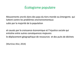 Écologisme populaire
Mouvements ancrés dans des pays du tiers-monde ou émergents qui
luttent contre les problèmes environnementaux
subis par la majorité de la population
et causés par la croissance économique et l’injustice sociale qui
entraîne entre autres conséquences majeures
le déplacement géographique de ressources et des puits de déchets
(Martínez Alier, 2014)
 