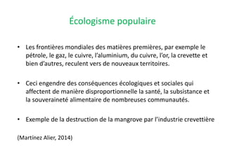 Écologisme populaire
• Les frontières mondiales des matières premières, par exemple le
pétrole, le gaz, le cuivre, l’aluminium, du cuivre, l’or, la crevette et
bien d’autres, reculent vers de nouveaux territoires.
• Ceci engendre des conséquences écologiques et sociales qui
affectent de manière disproportionnelle la santé, la subsistance et
la souveraineté alimentaire de nombreuses communautés.
• Exemple de la destruction de la mangrove par l’industrie crevettière
(Martínez Alier, 2014)
 
