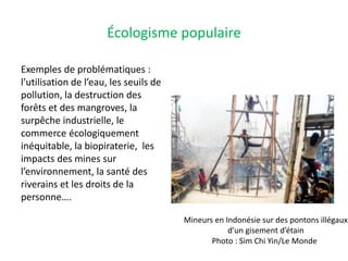 Écologisme populaire
Exemples de problématiques :
l’utilisation de l’eau, les seuils de
pollution, la destruction des
forêts et des mangroves, la
surpêche industrielle, le
commerce écologiquement
inéquitable, la biopiraterie, les
impacts des mines sur
l’environnement, la santé des
riverains et les droits de la
personne….
Mineurs en Indonésie sur des pontons illégaux
d’un gisement d’étain
Photo : Sim Chi Yin/Le Monde
 