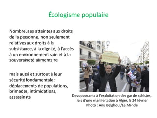 Écologisme populaire
Nombreuses atteintes aux droits
de la personne, non seulement
relatives aux droits à la
subsistance, à la dignité, à l’accès
à un environnement sain et à la
souveraineté alimentaire
mais aussi et surtout à leur
sécurité fondamentale :
déplacements de populations,
brimades, intimidations,
assassinats Des opposants à l'exploitation des gaz de schistes,
lors d'une manifestation à Alger, le 24 février
Photo : Anis Belghoul/Le Monde
 