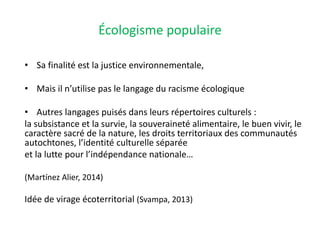 Écologisme populaire
• Sa finalité est la justice environnementale,
• Mais il n’utilise pas le langage du racisme écologique
• Autres langages puisés dans leurs répertoires culturels :
la subsistance et la survie, la souveraineté alimentaire, le buen vivir, le
caractère sacré de la nature, les droits territoriaux des communautés
autochtones, l’identité culturelle séparée
et la lutte pour l’indépendance nationale…
(Martínez Alier, 2014)
Idée de virage écoterritorial (Svampa, 2013)
 
