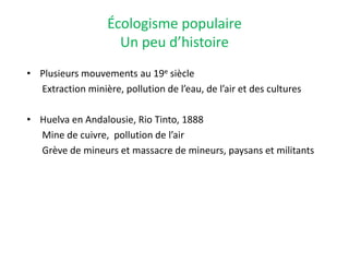 Écologisme populaire
Un peu d’histoire
• Plusieurs mouvements au 19e siècle
Extraction minière, pollution de l’eau, de l’air et des cultures
• Huelva en Andalousie, Rio Tinto, 1888
Mine de cuivre, pollution de l’air
Grève de mineurs et massacre de mineurs, paysans et militants
 
